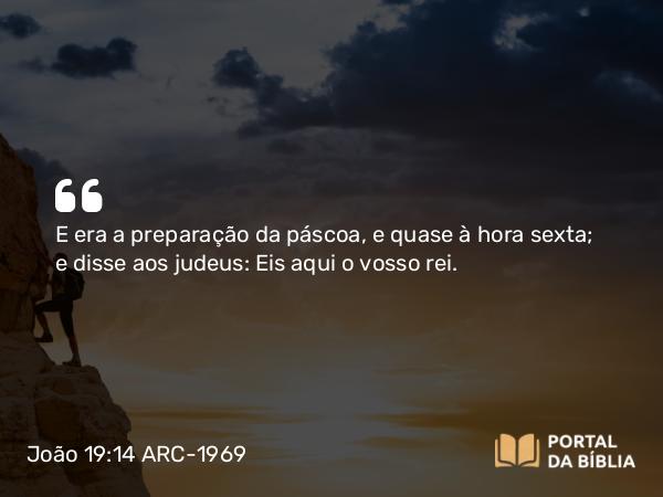 João 19:14 ARC-1969 - E era a preparação da páscoa, e quase à hora sexta; e disse aos judeus: Eis aqui o vosso rei.