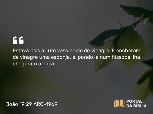 João 19:29 ARC-1969 - Estava pois ali um vaso cheio de vinagre. E encheram de vinagre uma esponja, e, pondo-a num hissope, lha chegaram à boca.