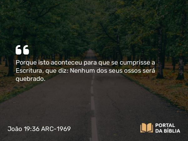 João 19:36 ARC-1969 - Porque isto aconteceu para que se cumprisse a Escritura, que diz: Nenhum dos seus ossos será quebrado.