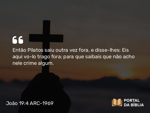 João 19:4 ARC-1969 - Então Pilatos saiu outra vez fora, e disse-lhes: Eis aqui vo-lo trago fora; para que saibais que não acho nele crime algum.