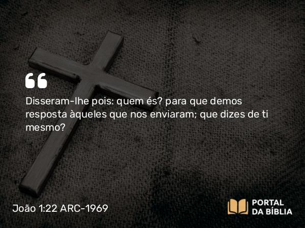 João 1:22 ARC-1969 - Disseram-lhe pois: quem és? para que demos resposta àqueles que nos enviaram; que dizes de ti mesmo?