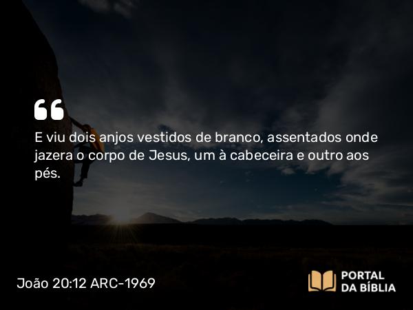 João 20:12 ARC-1969 - E viu dois anjos vestidos de branco, assentados onde jazera o corpo de Jesus, um à cabeceira e outro aos pés.