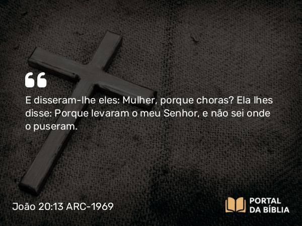 João 20:13 ARC-1969 - E disseram-lhe eles: Mulher, porque choras? Ela lhes disse: Porque levaram o meu Senhor, e não sei onde o puseram.