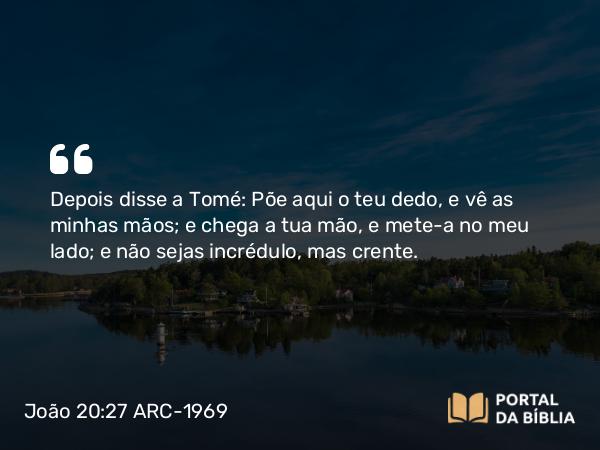 João 20:27 ARC-1969 - Depois disse a Tomé: Põe aqui o teu dedo, e vê as minhas mãos; e chega a tua mão, e mete-a no meu lado; e não sejas incrédulo, mas crente.