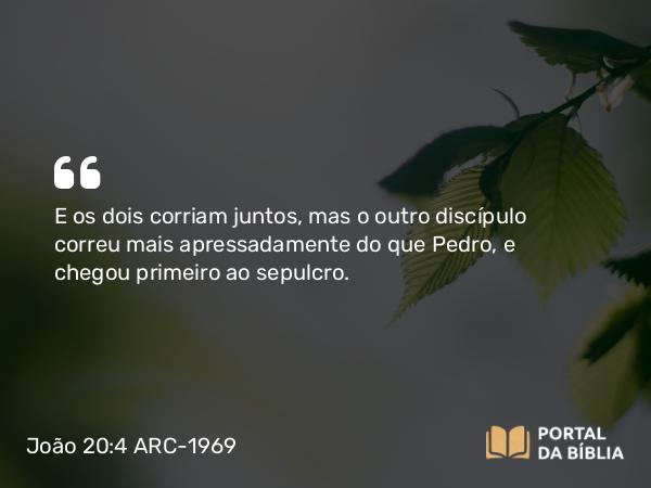 João 20:4 ARC-1969 - E os dois corriam juntos, mas o outro discípulo correu mais apressadamente do que Pedro, e chegou primeiro ao sepulcro.