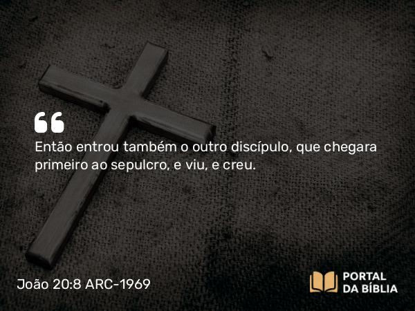 João 20:8 ARC-1969 - Então entrou também o outro discípulo, que chegara primeiro ao sepulcro, e viu, e creu.