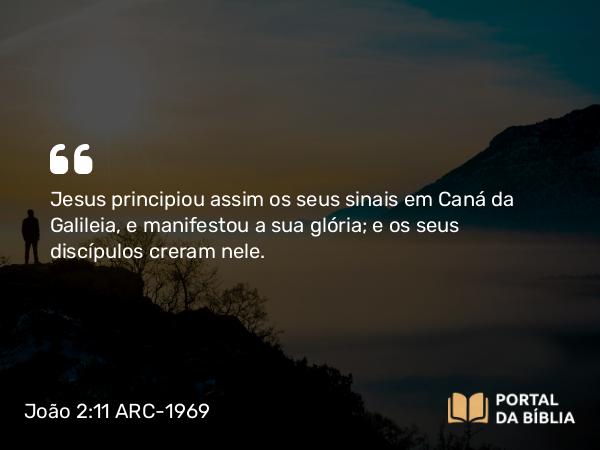 João 2:11 ARC-1969 - Jesus principiou assim os seus sinais em Caná da Galileia, e manifestou a sua glória; e os seus discípulos creram nele.