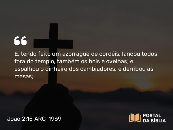 João 2:15 ARC-1969 - E, tendo feito um azorrague de cordéis, lançou todos fora do templo, também os bois e ovelhas; e espalhou o dinheiro dos cambiadores, e derribou as mesas;