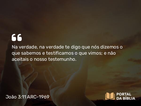 João 3:11 ARC-1969 - Na verdade, na verdade te digo que nós dizemos o que sabemos e testificamos o que vimos; e não aceitais o nosso testemunho.