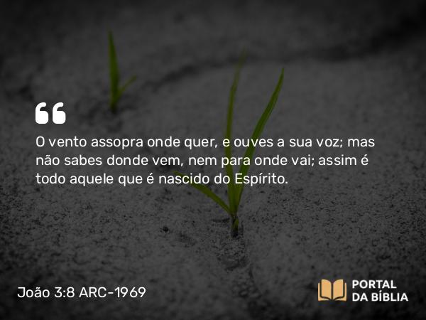 João 3:8 ARC-1969 - O vento assopra onde quer, e ouves a sua voz; mas não sabes donde vem, nem para onde vai; assim é todo aquele que é nascido do Espírito.