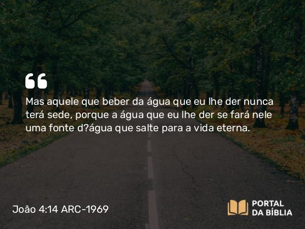 João 4:14 ARC-1969 - Mas aquele que beber da água que eu lhe der nunca terá sede, porque a água que eu lhe der se fará nele uma fonte d?água que salte para a vida eterna.