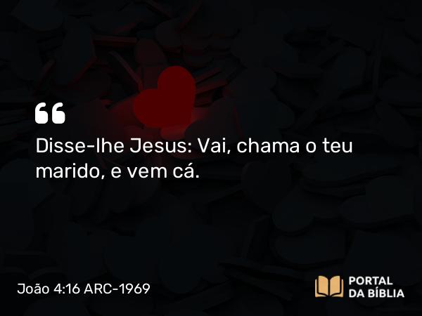 João 4:16 ARC-1969 - Disse-lhe Jesus: Vai, chama o teu marido, e vem cá.