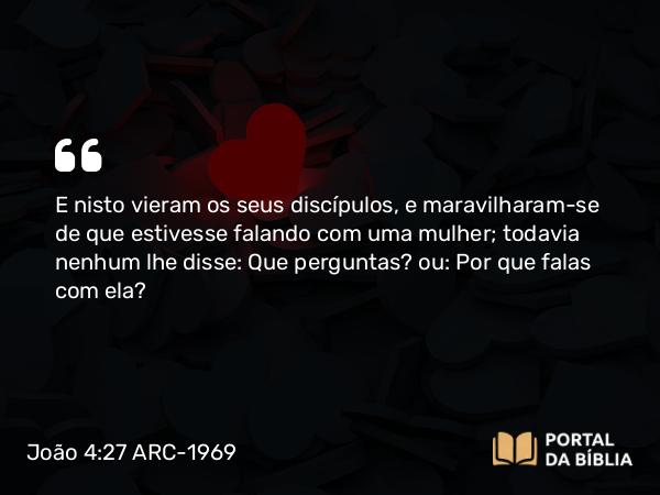 João 4:27 ARC-1969 - E nisto vieram os seus discípulos, e maravilharam-se de que estivesse falando com uma mulher; todavia nenhum lhe disse: Que perguntas? ou: Por que falas com ela?