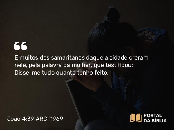 João 4:39 ARC-1969 - E muitos dos samaritanos daquela cidade creram nele, pela palavra da mulher, que testificou: Disse-me tudo quanto tenho feito.