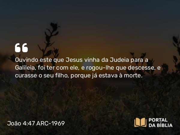 João 4:47 ARC-1969 - Ouvindo este que Jesus vinha da Judeia para a Galileia, foi ter com ele, e rogou-lhe que descesse, e curasse o seu filho, porque já estava à morte.