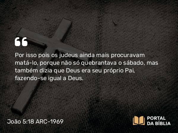 João 5:18 ARC-1969 - Por isso pois os judeus ainda mais procuravam matá-lo, porque não só quebrantava o sábado, mas também dizia que Deus era seu próprio Pai, fazendo-se igual a Deus.