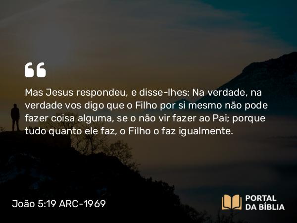 João 5:19 ARC-1969 - Mas Jesus respondeu, e disse-lhes: Na verdade, na verdade vos digo que o Filho por si mesmo não pode fazer coisa alguma, se o não vir fazer ao Pai; porque tudo quanto ele faz, o Filho o faz igualmente.