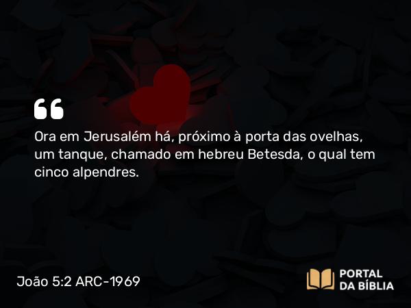 João 5:2 ARC-1969 - Ora em Jerusalém há, próximo à porta das ovelhas, um tanque, chamado em hebreu Betesda, o qual tem cinco alpendres.