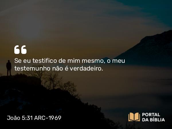 João 5:31 ARC-1969 - Se eu testifico de mim mesmo, o meu testemunho não é verdadeiro.