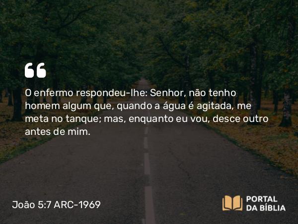 João 5:7 ARC-1969 - O enfermo respondeu-lhe: Senhor, não tenho homem algum que, quando a água é agitada, me meta no tanque; mas, enquanto eu vou, desce outro antes de mim.