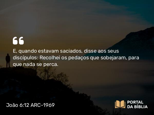 João 6:12 ARC-1969 - E, quando estavam saciados, disse aos seus discípulos: Recolhei os pedaços que sobejaram, para que nada se perca.