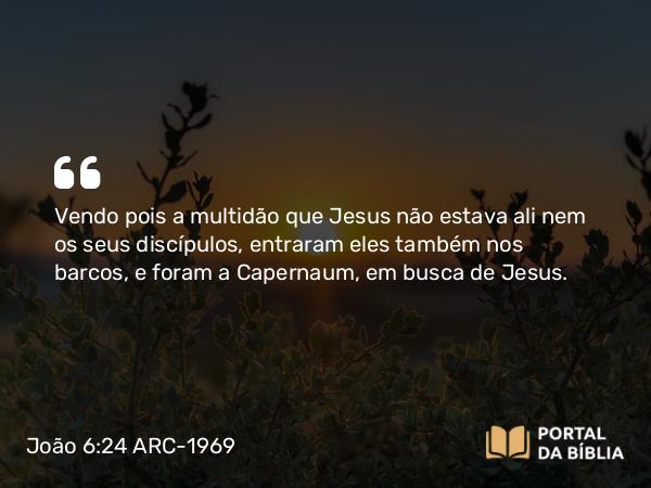 João 6:24 ARC-1969 - Vendo pois a multidão que Jesus não estava ali nem os seus discípulos, entraram eles também nos barcos, e foram a Capernaum, em busca de Jesus.