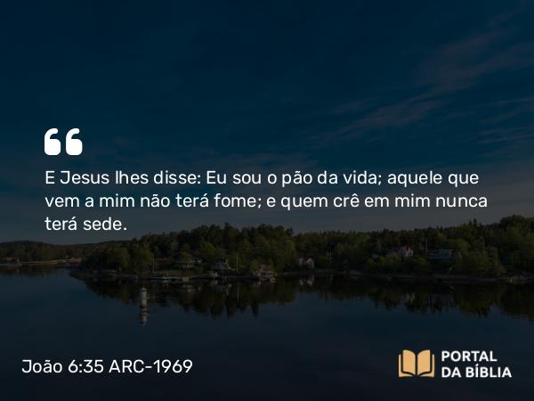 João 6:35 ARC-1969 - E Jesus lhes disse: Eu sou o pão da vida; aquele que vem a mim não terá fome; e quem crê em mim nunca terá sede.