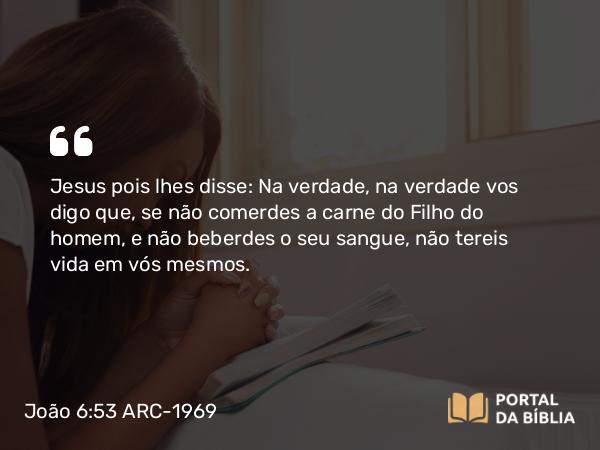 João 6:53 ARC-1969 - Jesus pois lhes disse: Na verdade, na verdade vos digo que, se não comerdes a carne do Filho do homem, e não beberdes o seu sangue, não tereis vida em vós mesmos.