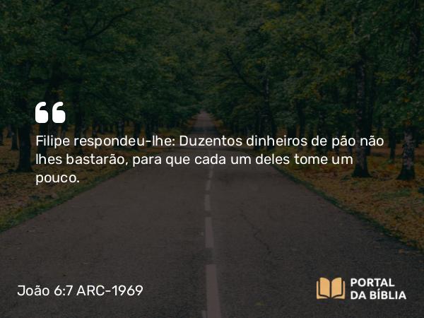 João 6:7 ARC-1969 - Filipe respondeu-lhe: Duzentos dinheiros de pão não lhes bastarão, para que cada um deles tome um pouco.