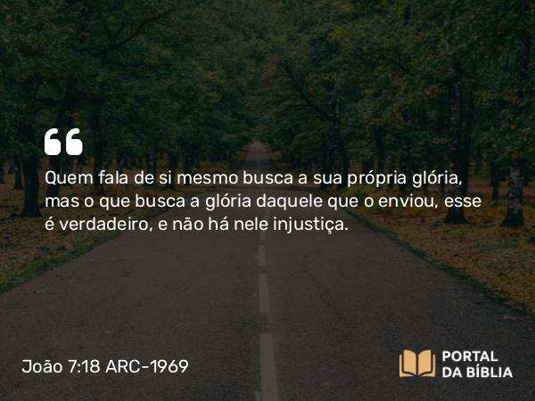 João 7:18 ARC-1969 - Quem fala de si mesmo busca a sua própria glória, mas o que busca a glória daquele que o enviou, esse é verdadeiro, e não há nele injustiça.