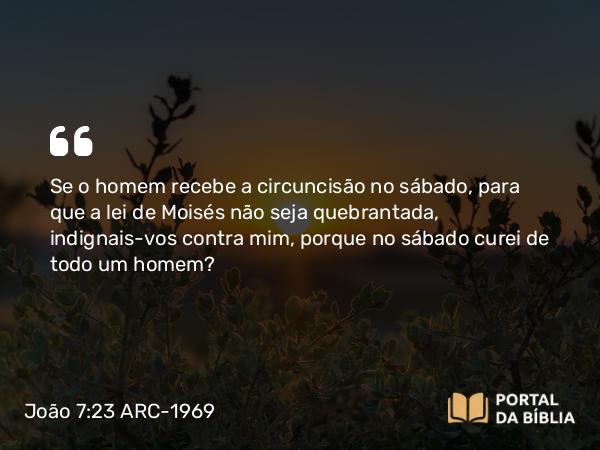 João 7:23 ARC-1969 - Se o homem recebe a circuncisão no sábado, para que a lei de Moisés não seja quebrantada, indignais-vos contra mim, porque no sábado curei de todo um homem?