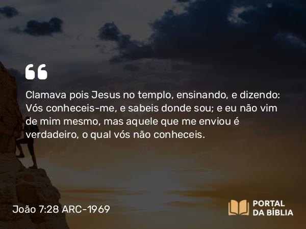 João 7:28 ARC-1969 - Clamava pois Jesus no templo, ensinando, e dizendo: Vós conheceis-me, e sabeis donde sou; e eu não vim de mim mesmo, mas aquele que me enviou é verdadeiro, o qual vós não conheceis.