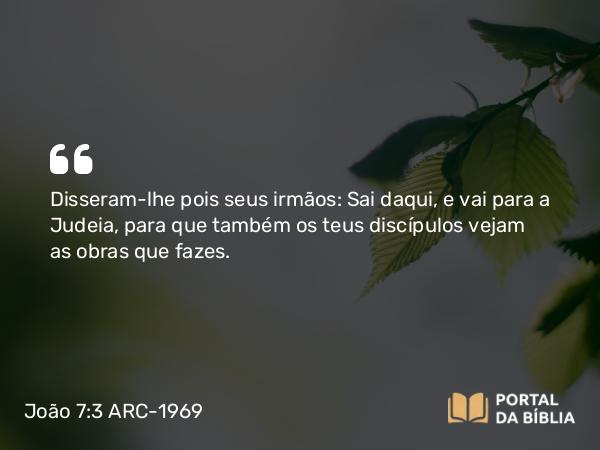 João 7:3 ARC-1969 - Disseram-lhe pois seus irmãos: Sai daqui, e vai para a Judeia, para que também os teus discípulos vejam as obras que fazes.