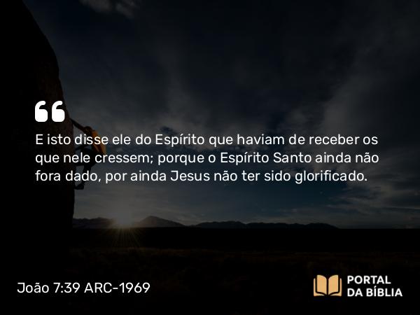 João 7:39 ARC-1969 - E isto disse ele do Espírito que haviam de receber os que nele cressem; porque o Espírito Santo ainda não fora dado, por ainda Jesus não ter sido glorificado.