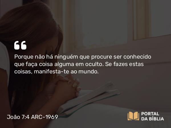 João 7:4 ARC-1969 - Porque não há ninguém que procure ser conhecido que faça coisa alguma em oculto. Se fazes estas coisas, manifesta-te ao mundo.