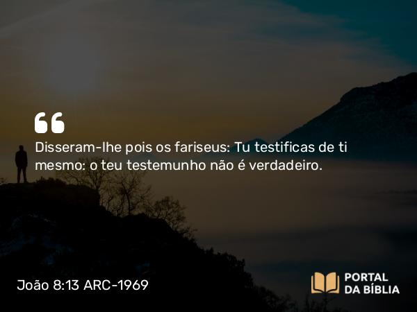 João 8:13 ARC-1969 - Disseram-lhe pois os fariseus: Tu testificas de ti mesmo: o teu testemunho não é verdadeiro.