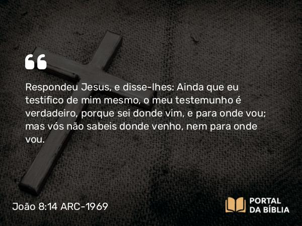 João 8:14 ARC-1969 - Respondeu Jesus, e disse-lhes: Ainda que eu testifico de mim mesmo, o meu testemunho é verdadeiro, porque sei donde vim, e para onde vou; mas vós não sabeis donde venho, nem para onde vou.