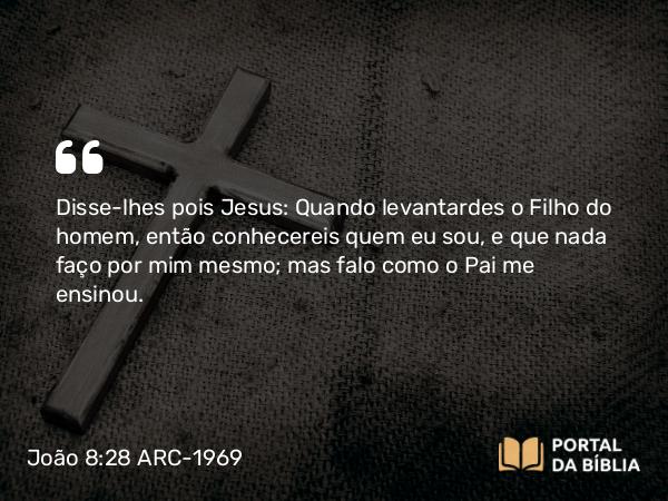 João 8:28 ARC-1969 - Disse-lhes pois Jesus: Quando levantardes o Filho do homem, então conhecereis quem eu sou, e que nada faço por mim mesmo; mas falo como o Pai me ensinou.