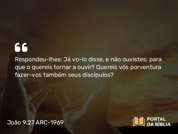 João 9:27 ARC-1969 - Respondeu-lhes: Já vo-lo disse, e não ouvistes; para que o quereis tornar a ouvir? Quereis vós porventura fazer-vos também seus discípulos?