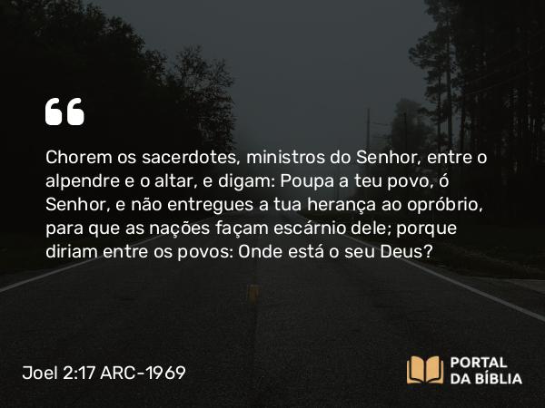 Joel 2:17 ARC-1969 - Chorem os sacerdotes, ministros do Senhor, entre o alpendre e o altar, e digam: Poupa a teu povo, ó Senhor, e não entregues a tua herança ao opróbrio, para que as nações façam escárnio dele; porque diriam entre os povos: Onde está o seu Deus?