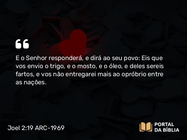 Joel 2:19 ARC-1969 - E o Senhor responderá, e dirá ao seu povo: Eis que vos envio o trigo, e o mosto, e o óleo, e deles sereis fartos, e vos não entregarei mais ao opróbrio entre as nações.