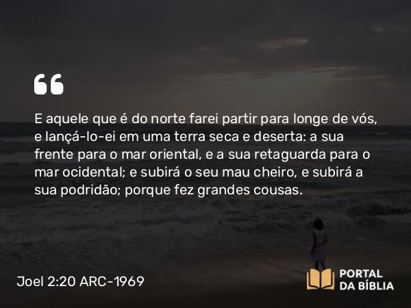 Joel 2:20 ARC-1969 - E aquele que é do norte farei partir para longe de vós, e lançá-lo-ei em uma terra seca e deserta: a sua frente para o mar oriental, e a sua retaguarda para o mar ocidental; e subirá o seu mau cheiro, e subirá a sua podridão; porque fez grandes cousas.