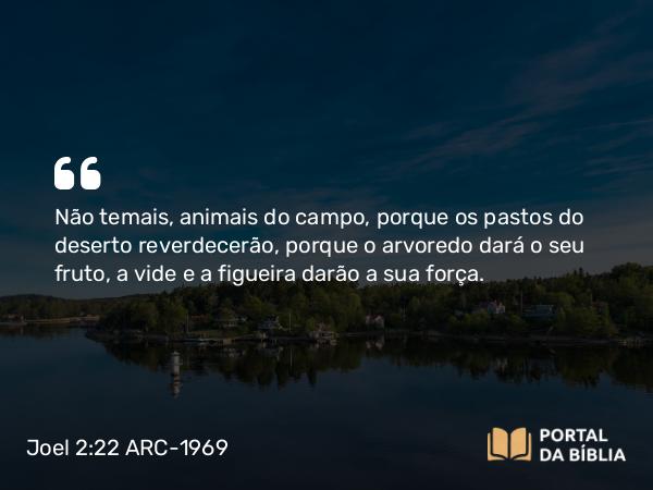 Joel 2:22 ARC-1969 - Não temais, animais do campo, porque os pastos do deserto reverdecerão, porque o arvoredo dará o seu fruto, a vide e a figueira darão a sua força.