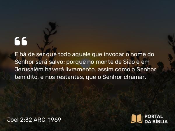 Joel 2:32 ARC-1969 - E há de ser que todo aquele que invocar o nome do Senhor será salvo; porque no monte de Sião e em Jerusalém haverá livramento, assim como o Senhor tem dito, e nos restantes, que o Senhor chamar.