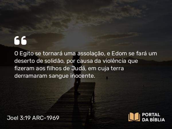 Joel 3:19 ARC-1969 - O Egito se tornará uma assolação, e Edom se fará um deserto de solidão, por causa da violência que fizeram aos filhos de Judá, em cuja terra derramaram sangue inocente.