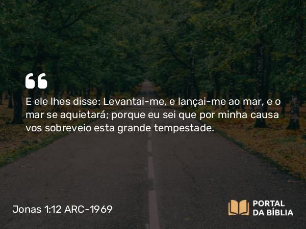 Jonas 1:12 ARC-1969 - E ele lhes disse: Levantai-me, e lançai-me ao mar, e o mar se aquietará; porque eu sei que por minha causa vos sobreveio esta grande tempestade.