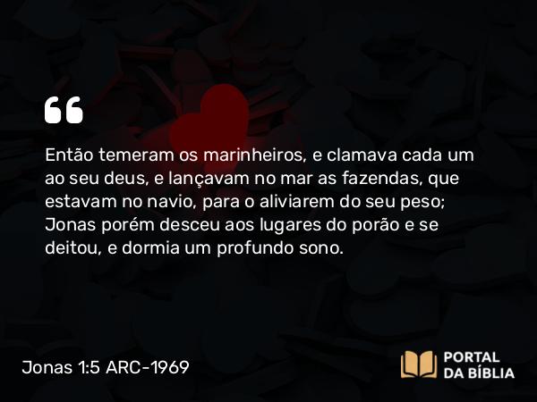 Jonas 1:5 ARC-1969 - Então temeram os marinheiros, e clamava cada um ao seu deus, e lançavam no mar as fazendas, que estavam no navio, para o aliviarem do seu peso; Jonas porém desceu aos lugares do porão e se deitou, e dormia um profundo sono.