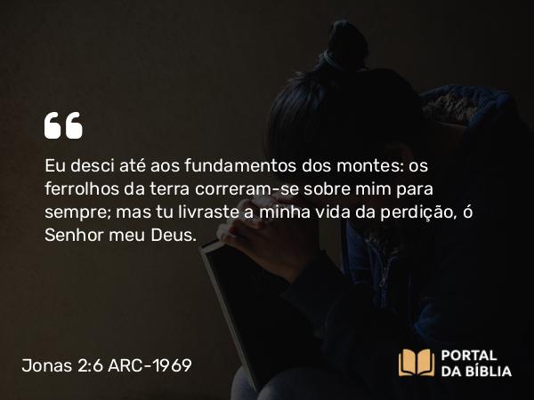 Jonas 2:6 ARC-1969 - Eu desci até aos fundamentos dos montes: os ferrolhos da terra correram-se sobre mim para sempre; mas tu livraste a minha vida da perdição, ó Senhor meu Deus.