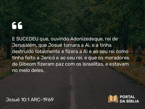 Josué 10:1 ARC-1969 - E SUCEDEU que, ouvindo Adonizedeque, rei de Jerusalém, que Josué tomara a Ai, e a tinha destruído totalmente e fizera a Ai e ao seu rei como tinha feito a Jericó e ao seu rei, e que os moradores de Gibeom fizeram paz com os israelitas, e estavam no meio deles,