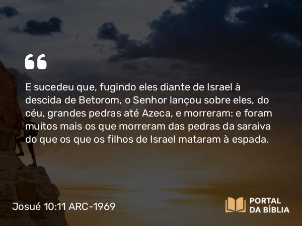 Josué 10:11 ARC-1969 - E sucedeu que, fugindo eles diante de Israel à descida de Betorom, o Senhor lançou sobre eles, do céu, grandes pedras até Azeca, e morreram: e foram muitos mais os que morreram das pedras da saraiva do que os que os filhos de Israel mataram à espada.